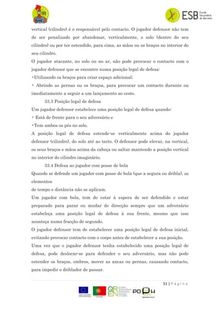 51 | P á g i n a
vertical (cilindro) é o responsável pelo contacto. O jogador defensor não tem
de ser penalizado por abandonar, verticalmente, o solo (dentro do seu
cilindro) ou por ter estendido, para cima, as mãos ou os braços no interior do
seu cilindro.
O jogador atacante, no solo ou no ar, não pode provocar o contacto com o
jogador defensor que se encontre numa posição legal de defesa:
•Utilizando os braços para criar espaço adicional;
• Abrindo as pernas ou os braços, para provocar um contacto durante ou
imediatamente a seguir a um lançamento ao cesto.
33.3 Posição legal de defesa
Um jogador defensor estabelece uma posição legal de defesa quando:
• Está de frente para o seu adversário e
•Tem ambos os pés no solo.
A posição legal de defesa estende-se verticalmente acima do jogador
defensor (cilindro), do solo até ao tecto. O defensor pode elevar, na vertical,
os seus braços e mãos acima da cabeça ou saltar mantendo a posição vertical
no interior do cilindro imaginário.
33.4 Defesa ao jogador com posse de bola
Quando se defende um jogador com posse de bola (que a segura ou dribla), os
elementos
de tempo e distância não se aplicam.
Um jogador com bola, tem de estar à espera de ser defendido e estar
preparado para parar ou mudar de direcção sempre que um adversário
estabeleça uma posição legal de defesa à sua frente, mesmo que isso
aconteça numa fracção de segundo.
O jogador defensor tem de estabelecer uma posição legal de defesa inicial,
evitando provocar contacto com o corpo antes de estabelecer a sua posição.
Uma vez que o jogador defensor tenha estabelecido uma posição legal de
defesa, pode deslocar-se para defender o seu adversário, mas não pode
estender os braços, ombros, mover as ancas ou pernas, causando contacto,
para impedir o driblador de passar.
 