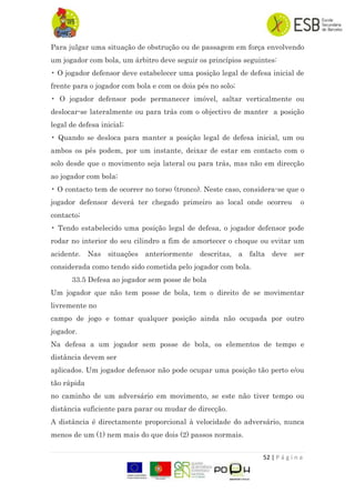 52 | P á g i n a
Para julgar uma situação de obstrução ou de passagem em força envolvendo
um jogador com bola, um árbitro deve seguir os princípios seguintes:
• O jogador defensor deve estabelecer uma posição legal de defesa inicial de
frente para o jogador com bola e com os dois pés no solo;
• O jogador defensor pode permanecer imóvel, saltar verticalmente ou
deslocar-se lateralmente ou para trás com o objectivo de manter a posição
legal de defesa inicial;
• Quando se desloca para manter a posição legal de defesa inicial, um ou
ambos os pés podem, por um instante, deixar de estar em contacto com o
solo desde que o movimento seja lateral ou para trás, mas não em direcção
ao jogador com bola;
• O contacto tem de ocorrer no torso (tronco). Neste caso, considera-se que o
jogador defensor deverá ter chegado primeiro ao local onde ocorreu o
contacto;
• Tendo estabelecido uma posição legal de defesa, o jogador defensor pode
rodar no interior do seu cilindro a fim de amortecer o choque ou evitar um
acidente. Nas situações anteriormente descritas, a falta deve ser
considerada como tendo sido cometida pelo jogador com bola.
33.5 Defesa ao jogador sem posse de bola
Um jogador que não tem posse de bola, tem o direito de se movimentar
livremente no
campo de jogo e tomar qualquer posição ainda não ocupada por outro
jogador.
Na defesa a um jogador sem posse de bola, os elementos de tempo e
distância devem ser
aplicados. Um jogador defensor não pode ocupar uma posição tão perto e/ou
tão rápida
no caminho de um adversário em movimento, se este não tiver tempo ou
distância suficiente para parar ou mudar de direcção.
A distância é directamente proporcional à velocidade do adversário, nunca
menos de um (1) nem mais do que dois (2) passos normais.
 