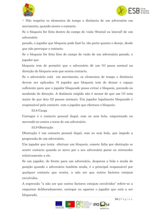 54 | P á g i n a
• Não respeita os elementos de tempo e distância de um adversário em
movimento, quando ocorre o contacto.
Se o bloqueio for feito dentro do campo de visão (frontal ou lateral) de um
adversário
parado, o jogador que bloqueia pode fazê-lo, tão perto quanto o deseje, desde
que não provoque o contacto.
Se o bloqueio for feito fora do campo de visão de um adversário parado, o
jogador que
bloqueia tem de permitir que o adversário dê um (1) passo normal na
direcção do bloqueio sem que ocorra contacto.
Se o adversário está em movimento, os elementos de tempo e distância
devem ser aplicados. O jogador que bloqueia tem de deixar o espaço
suficiente para que o jogador bloqueado possa evitar o bloqueio, parando ou
mudando de direcção. A distância exigida não é menor do que um (1) nem
maior do que dois (2) passos normais. Um jogador legalmente bloqueado é
responsável pelo contacto com o jogador que efectuou o bloqueio.
33.8 Carga
Carregar é o contacto pessoal ilegal, com ou sem bola, empurrando ou
movendo-se contra o torso de um adversário.
33.9 Obstrução
Obstrução é um contacto pessoal ilegal, com ou sem bola, que impede a
progressão de um adversário.
Um jogador que tenta efectuar um bloqueio, comete falta por obstrução se
ocorre contacto quando se move por o seu adversário parar ou retroceder
relativamente a ele.
Se um jogador, de frente para um adversário, despreza a bola e muda de
posição quando o adversário também muda, é o principal responsável por
qualquer contacto que ocorra, a não ser que outros factores estejam
envolvidos.
A expressão “a não ser que outros factores estejam envolvidos” refere-se a
empurrar deliberadamente, carregar ou agarrar o jogador que está a ser
bloqueado.
 