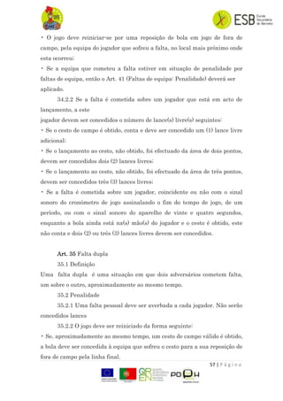 57 | P á g i n a
• O jogo deve reiniciar-se por uma reposição de bola em jogo de fora de
campo, pela equipa do jogador que sofreu a falta, no local mais próximo onde
esta ocorreu;
• Se a equipa que cometeu a falta estiver em situação de penalidade por
faltas de equipa, então o Art. 41 (Faltas de equipa: Penalidade) deverá ser
aplicado.
34.2.2 Se a falta é cometida sobre um jogador que está em acto de
lançamento, a este
jogador devem ser concedidos o número de lance(s) livre(s) seguintes:
• Se o cesto de campo é obtido, conta e deve ser concedido um (1) lance livre
adicional;
• Se o lançamento ao cesto, não obtido, foi efectuado da área de dois pontos,
devem ser concedidos dois (2) lances livres;
• Se o lançamento ao cesto, não obtido, foi efectuado da área de três pontos,
devem ser concedidos três (3) lances livres;
• Se a falta é cometida sobre um jogador, coincidente ou não com o sinal
sonoro do cronómetro de jogo assinalando o fim do tempo de jogo, de um
período, ou com o sinal sonoro do aparelho de vinte e quatro segundos,
enquanto a bola ainda está na(s) mão(s) do jogador e o cesto é obtido, este
não conta e dois (2) ou três (3) lances livres devem ser concedidos.
Art. 35 Falta dupla
35.1 Definição
Uma falta dupla é uma situação em que dois adversários cometem falta,
um sobre o outro, aproximadamente ao mesmo tempo.
35.2 Penalidade
35.2.1 Uma falta pessoal deve ser averbada a cada jogador. Não serão
concedidos lances
35.2.2 O jogo deve ser reiniciado da forma seguinte:
• Se, aproximadamente ao mesmo tempo, um cesto de campo válido é obtido,
a bola deve ser concedida à equipa que sofreu o cesto para a sua reposição de
fora de campo pela linha final.
 