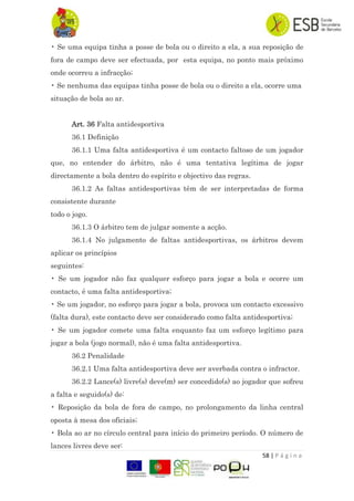 58 | P á g i n a
• Se uma equipa tinha a posse de bola ou o direito a ela, a sua reposição de
fora de campo deve ser efectuada, por esta equipa, no ponto mais próximo
onde ocorreu a infracção;
• Se nenhuma das equipas tinha posse de bola ou o direito a ela, ocorre uma
situação de bola ao ar.
Art. 36 Falta antidesportiva
36.1 Definição
36.1.1 Uma falta antidesportiva é um contacto faltoso de um jogador
que, no entender do árbitro, não é uma tentativa legítima de jogar
directamente a bola dentro do espírito e objectivo das regras.
36.1.2 As faltas antidesportivas têm de ser interpretadas de forma
consistente durante
todo o jogo.
36.1.3 O árbitro tem de julgar somente a acção.
36.1.4 No julgamento de faltas antidesportivas, os árbitros devem
aplicar os princípios
seguintes:
• Se um jogador não faz qualquer esforço para jogar a bola e ocorre um
contacto, é uma falta antidesportiva;
• Se um jogador, no esforço para jogar a bola, provoca um contacto excessivo
(falta dura), este contacto deve ser considerado como falta antidesportiva;
• Se um jogador comete uma falta enquanto faz um esforço legítimo para
jogar a bola (jogo normal), não é uma falta antidesportiva.
36.2 Penalidade
36.2.1 Uma falta antidesportiva deve ser averbada contra o infractor.
36.2.2 Lance(s) livre(s) deve(m) ser concedido(s) ao jogador que sofreu
a falta e seguido(s) de:
• Reposição da bola de fora de campo, no prolongamento da linha central
oposta à mesa dos oficiais;
• Bola ao ar no círculo central para início do primeiro período. O número de
lances livres deve ser:
 