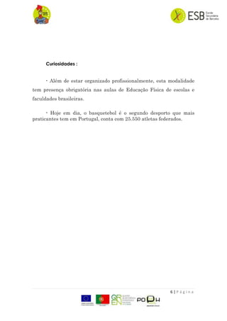 6 | P á g i n a
Curiosidades :
- Além de estar organizado profissionalmente, esta modalidade
tem presença obrigatória nas aulas de Educação Física de escolas e
faculdades brasileiras.
- Hoje em dia, o basquetebol é o segundo desporto que mais
praticantes tem em Portugal, conta com 25.550 atletas federados.
 