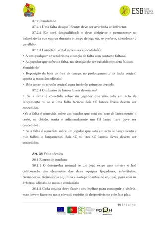 60 | P á g i n a
37.2 Penalidade
37.2.1 Uma falta desqualificante deve ser averbada ao infractor.
37.2.2 Ele será desqualificado e deve dirigir-se e permanecer no
balneário da sua equipa durante o tempo de jogo ou, se preferir, abandonar o
pavilhão.
37.2.3 Lance(s) livre(s) devem ser concedido(s):
• A um qualquer adversário na situação de falta sem contacto faltoso;
• Ao jogador que sofreu a falta, na situação de ter existido contacto faltoso.
Seguido de:
• Reposição da bola de fora de campo, no prolongamento da linha central
oposta à mesa dos oficiais;
• Bola ao ar no círculo central para início do primeiro período.
37.2.4 O número de lances livres devem ser:
• Se a falta é cometida sobre um jogador que não está em acto de
lançamento ou se é uma falta técnica: dois (2) lances livres devem ser
concedidos;
•Se a falta é cometida sobre um jogador que está em acto de lançamento: o
cesto, se obtido, conta e adicionalmente um (1) lance livre deve ser
concedido;
• Se a falta é cometida sobre um jogador que está em acto de lançamento e
que falhou o lançamento: dois (2) ou três (3) lances livres devem ser
concedidos.
Art. 38 Falta técnica
38.1 Regras de conduta
38.1.1 O desenrolar normal de um jogo exige uma inteira e leal
colaboração dos elementos das duas equipas (jogadores, substitutos,
treinadores, treinadores adjuntos e acompanhantes de equipa), para com os
árbitros, oficiais de mesa e comissário.
38.1.2 Cada equipa deve fazer o seu melhor para conseguir a vitória,
mas deve-o fazer no mais elevado espírito de desportivismo e de fair play.
 