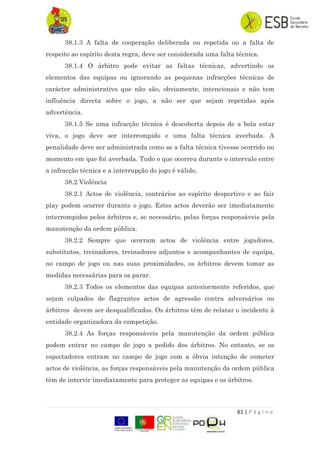 61 | P á g i n a
38.1.3 A falta de cooperação deliberada ou repetida ou a falta de
respeito ao espírito desta regra, deve ser considerada uma falta técnica.
38.1.4 O árbitro pode evitar as faltas técnicas, advertindo os
elementos das equipas ou ignorando as pequenas infracções técnicas de
carácter administrativo que não são, obviamente, intencionais e não tem
influência directa sobre o jogo, a não ser que sejam repetidas após
advertência.
38.1.5 Se uma infracção técnica é descoberta depois de a bola estar
viva, o jogo deve ser interrompido e uma falta técnica averbada. A
penalidade deve ser administrada como se a falta técnica tivesse ocorrido no
momento em que foi averbada. Tudo o que ocorreu durante o intervalo entre
a infracção técnica e a interrupção do jogo é válido.
38.2 Violência
38.2.1 Actos de violência, contrários ao espírito desportivo e ao fair
play podem ocorrer durante o jogo. Estes actos deverão ser imediatamente
interrompidos pelos árbitros e, se necessário, pelas forças responsáveis pela
manutenção da ordem pública.
38.2.2 Sempre que ocorram actos de violência entre jogadores,
substitutos, treinadores, treinadores adjuntos e acompanhantes de equipa,
no campo de jogo ou nas suas proximidades, os árbitros devem tomar as
medidas necessárias para os parar.
38.2.3 Todos os elementos das equipas anteriormente referidos, que
sejam culpados de flagrantes actos de agressão contra adversários ou
árbitros devem ser desqualificados. Os árbitros têm de relatar o incidente à
entidade organizadora da competição.
38.2.4 As forças responsáveis pela manutenção da ordem pública
podem entrar no campo de jogo a pedido dos árbitros. No entanto, se os
espectadores entram no campo de jogo com a óbvia intenção de cometer
actos de violência, as forças responsáveis pela manutenção da ordem pública
têm de intervir imediatamente para proteger as equipas e os árbitros.
 