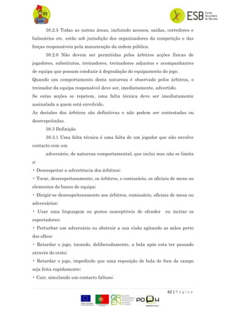 62 | P á g i n a
38.2.5 Todas as outras áreas, incluindo acessos, saídas, corredores e
balneários etc. estão sob jurisdição dos organizadores da competição e das
forças responsáveis pela manutenção da ordem pública.
38.2.6 Não devem ser permitidas pelos árbitros acções físicas de
jogadores, substitutos, treinadores, treinadores adjuntos e acompanhantes
de equipa que possam conduzir à degradação do equipamento do jogo.
Quando um comportamento desta natureza é observado pelos árbitros, o
treinador da equipa responsável deve ser, imediatamente, advertido.
Se estas acções se repetem, uma falta técnica deve ser imediatamente
assinalada a quem está envolvido.
As decisões dos árbitros são definitivas e não podem ser contestadas ou
desrespeitadas.
38.3 Definição
38.3.1 Uma falta técnica é uma falta de um jogador que não envolve
contacto com um
adversário, de natureza comportamental, que inclui mas não se limita
a:
• Desrespeitar a advertência dos árbitros;
• Tocar, desrespeitosamente, os árbitros, o comissário, os oficiais de mesa ou
elementos do banco de equipa;
• Dirigir-se desrespeitosamente aos árbitros, comissário, oficiais de mesa ou
adversários;
• Usar uma linguagem ou gestos susceptíveis de ofender ou incitar os
espectadores;
• Perturbar um adversário ou obstruir a sua visão agitando as mãos perto
dos olhos;
• Retardar o jogo, tocando, deliberadamente, a bola após esta ter passado
através do cesto;
• Retardar o jogo, impedindo que uma reposição de bola de fora de campo
seja feita rapidamente;
• Cair, simulando um contacto faltoso;
 