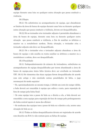 64 | P á g i n a
equipa durante uma luta ou qualquer outra situação que possa conduzir a
violência.
39.2 Regra
39.2.1 Os substitutos ou acompanhantes de equipa, que abandonem
os limites da área do banco de equipa durante uma luta ou durante qualquer
outra situação que possa conduzir a violência, devem ser desqualificados.
39.2.2 Só ao treinador e/ou treinador adjunto é permitido abandonar a
área do banco de equipa, durante uma luta ou durante qualquer outra
situação que possa conduzir a violência, a fim de auxiliar os árbitros a
manter ou a restabelecer aordem. Nesta situação, o treinador e/ou o
treinador adjunto não deve ser desqualificado.
39.2.3 Se o treinador e/ou o treinador adjunto abandona a área do
banco de equipa e não auxilia ou tenta auxiliar os árbitros a manter ou a
restabelecer a ordem, deve ser desqualificado.
39.3 Penalidade
39.3.1 Independentemente do número de treinadores, substitutos ou
acompanhantes de equipa desqualificados por terem abandonado a área do
banco de equipa,uma única falta técnica deve ser averbada ao treinador
(„B‟). 39.3.2 Se elementos das duas equipas forem desqualificados de acordo
com este artigo e não existindo outras penalidades de falta, o jogo
recomeçará do modo seguinte:
• Se, aproximadamente ao mesmo tempo, é obtido um cesto de campo válido,
a bola deverá ser concedida à equipa que sofreu o cesto, para reposição de
fora de campo pela linha final;
• Se uma equipa tem a posse de bola ou o direito a ela, a bola deverá ser
concedida a esta equipa para reposição de fora de campo pelo prolongamento
da linha central oposta à mesa dos oficiais;
• Se nenhuma das equipas tem a posse de bola ou o direito a ela, ocorre uma
situação de bola ao ar.
39.3.3 Todas as faltas desqualificantes devem ser registadas de acordo
com descrito em B.8.3 e não contam para as faltas de equipa.
 