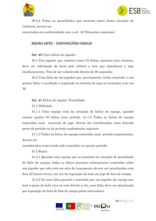 65 | P á g i n a
39.3.4 Todas as penalidades que ocorram antes duma situação de
violência, devem ser
executadas em conformidade com o art. 42 (Situações especiais).
REGRA SETE – DISPOSIÇÕES GERAIS
Art. 40 Cinco faltas de jogador
40.1 Um jogador que cometeu cinco (5) faltas, pessoais e/ou técnicas,
deve ser informado do facto pelo árbitro e tem que abandonar o jogo
imediatamente. Tem de ser substituído dentro de 30 segundos.
40.2 Uma falta de um jogador que, previamente, tinha cometido a sua
quinta falta, é averbada e registada no boletim de jogo ao treinador com um
„B‟.
Art. 41 Faltas de equipa: Penalidade
41.1 Definição
41.1.1 Uma equipa está na situação de faltas de equipa, quando
comete quatro (4) faltas num período. 41.1.2 Todas as faltas de equipa
cometidas num intervalo de jogo, devem ser consideradas como fazendo
parte do período ou do período suplementar seguinte.
41.1.3 Todas as faltas de equipa cometidas num período suplementar,
devem ser
consideradas como tendo sido cometidas no quarto período.
41.2 Regra
41.2.1 Quando uma equipa que se encontra na situação de penalidade
de falta de equipa, todas as faltas pessoais subsequentes cometidas sobre
um jogador que não está em acto de lançamento devem ser penalizadas com
dois (2) lances livres, em vez da reposição da bola em jogo de fora de campo.
41.2.2 Se uma falta pessoal é cometida por um jogador da equipa que
tem a posse de bola viva ou com direito a ela, essa falta deve ser penalizada
por reposição da bola de fora de campo pelos adversários.
 