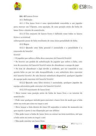 67 | P á g i n a
Art. 43 Lances livres
43.1 Definição
43.1.1 Um lance livre é uma oportunidade concedida a um jogador
para marcar um (1)ponto, sem oposição, de uma posição atrás da linha de
lance livre e dentro do semicírculo.
43.1.2 Um conjunto de lances livres é definido como todos os lances
livres e a eventual
subsequente posse de bola resultante de uma única penalidade de falta.
43.2 Regra
43.2.1 Quando uma falta pessoal é assinalada e a penalidade é a
concessão de lance(s)
livre(s):
• O jogador que sofreu a falta deve executar o(s) lance(s) livre(s);
• Se houver um pedido de substituição do jogador que sofreu a falta, este
tem de executar o(s) lance(s) livre(s) antes de abandonar o campo de jogo;
• Se tem de abandonar o jogo devido a acidente, por ter cometido a sua
quinta falta ou por ter sido desqualificado, o seu substituto deve executar
o(s) lance(s) livre(s). Se não houver substituto disponível, qualquer jogador
de equipa pode executar o(s) lance(s) livre(s).
43.2.2 Quando uma falta técnica é assinalada, qualquer jogador da
equipa adversária pode executar o(s) lance(s) livre(s).
43.2.3 O executante do lance livre:
• Deve tomar uma posição atrás da linha de lance livre e no interior do
semicírculo;
• Pode usar qualquer método para executar o lance livre de modo que a bola
entre no cesto por cima ou toque o aro;
• Deve lançar a bola dentro de cinco (5) segundos a contar do momento em
que aquela é posta à sua disposição por um árbitro;
• Não pode tocar a linha de lance livre ou entrar na área restritiva, até que
a bola entre no cesto ou toque o aro;
• Não pode simular um lance livre.
 