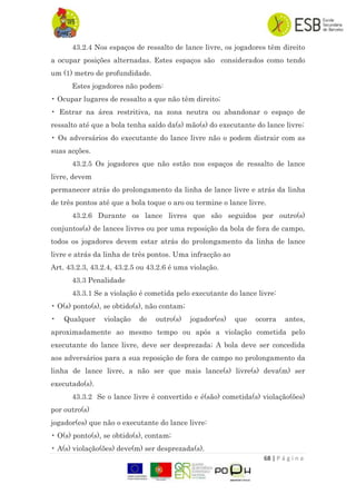 68 | P á g i n a
43.2.4 Nos espaços de ressalto de lance livre, os jogadores têm direito
a ocupar posições alternadas. Estes espaços são considerados como tendo
um (1) metro de profundidade.
Estes jogadores não podem:
• Ocupar lugares de ressalto a que não têm direito;
• Entrar na área restritiva, na zona neutra ou abandonar o espaço de
ressalto até que a bola tenha saído da(s) mão(s) do executante do lance livre;
• Os adversários do executante do lance livre não o podem distrair com as
suas acções.
43.2.5 Os jogadores que não estão nos espaços de ressalto de lance
livre, devem
permanecer atrás do prolongamento da linha de lance livre e atrás da linha
de três pontos até que a bola toque o aro ou termine o lance livre.
43.2.6 Durante os lance livres que são seguidos por outro(s)
conjuntos(s) de lances livres ou por uma reposição da bola de fora de campo,
todos os jogadores devem estar atrás do prolongamento da linha de lance
livre e atrás da linha de três pontos. Uma infracção ao
Art. 43.2.3, 43.2.4, 43.2.5 ou 43.2.6 é uma violação.
43.3 Penalidade
43.3.1 Se a violação é cometida pelo executante do lance livre:
• O(s) ponto(s), se obtido(s), não contam;
• Qualquer violação de outro(s) jogador(es) que ocorra antes,
aproximadamente ao mesmo tempo ou após a violação cometida pelo
executante do lance livre, deve ser desprezada; A bola deve ser concedida
aos adversários para a sua reposição de fora de campo no prolongamento da
linha de lance livre, a não ser que mais lance(s) livre(s) deva(m) ser
executado(s).
43.3.2 Se o lance livre é convertido e é(são) cometida(s) violação(ões)
por outro(s)
jogador(es) que não o executante do lance livre:
• O(s) ponto(s), se obtido(s), contam;
• A(s) violação(ões) deve(m) ser desprezada(s).
 