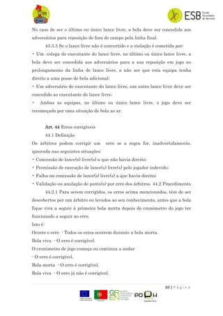 69 | P á g i n a
No caso de ser o último ou único lance livre, a bola deve ser concedida aos
adversários para reposição de fora de campo pela linha final.
43.3.3 Se o lance livre não é convertido e a violação é cometida por:
• Um colega do executante do lance livre, no último ou único lance livre, a
bola deve ser concedida aos adversários para a sua reposição em jogo no
prolongamento da linha de lance livre, a não ser que esta equipa tenha
direito a uma posse de bola adicional;
• Um adversário do executante do lance livre, um outro lance livre deve ser
concedido ao executante do lance livre;
• Ambas as equipas, no último ou único lance livre, o jogo deve ser
recomeçado por uma situação de bola ao ar.
Art. 44 Erros corrigíveis
44.1 Definição
Os árbitros podem corrigir um erro se a regra for, inadvertidamente,
ignorada nas seguintes situações:
• Concessão de lance(s) livre(s) a que não havia direito;
• Permissão de execução de lance(s) livre(s) pelo jogador indevido;
• Falha na concessão de lance(s) livre(s) a que havia direito;
• Validação ou anulação de ponto(s) por erro dos árbitros. 44.2 Procedimento
44.2.1 Para serem corrigidos, os erros acima mencionados, têm de ser
descobertos por um árbitro ou levados ao seu conhecimento, antes que a bola
fique viva a seguir à primeira bola morta depois do cronómetro do jogo ter
funcionado a seguir ao erro.
Isto é:
Ocorre o erro - Todos os erros ocorrem durante a bola morta.
Bola viva - O erro é corrigível.
O cronómetro de jogo começa ou continua a andar
- O erro é corrigível.
Bola morta - O erro é corrigível.
Bola viva - O erro já não é corrigível.
 