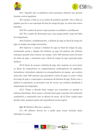 71 | P á g i n a
46.4 Impedir que os jogadores usem quaisquer objectos que possam
lesionar outros jogadores.
46.5 Lançar a bola ao ar no início do primeiro período e dar a bola ao
jogador que faz a sua reposição de fora de campo de jogo, no início dos outros
períodos.
46.6 Ter o poder de parar o jogo quando as condições o justifiquem.
46.7 Ter o poder de determinar que uma equipa perde o jogo por falta
de comparência.
46.8 Conferir, cuidadosamente, o boletim de jogo no final do tempo de
jogo ou sempre que julgar necessário.
46.9 Aprovar e assinar o boletim de jogo no final do tempo de jogo,
terminando assim a ligação dos árbitros ao jogo. Os poderes dos árbitros
começam quando estes entram em campo, vinte (20) minutos antes da hora
de início do jogo, e terminam com o final do tempo de jogo aprovado pelos
árbitros.
46.10 Antes de assinar o boletim de jogo, deve registar no verso deste
as faltas de comparência ou comportamento antidesportivo de jogadores,
treinadores, treinadores adjuntos ou acompanhantes de equipa que ocorreu
antes dos vinte (20) minutos que precedem o início do jogo, ou entre o final
do tempo de jogo e a aprovação e assinatura do boletim de jogo. Neste caso, o
árbitro (o comissário, se presente) tem de enviar um relatório detalhado à
organização da competição.
46.11 Tomar a decisão final sempre que necessário ou quando os
árbitros discordam. Para tomar a decisão final pode consultar o(s) árbitro(s)
auxiliar(es), o comissário e/ou os oficiais de mesa. 46.12 Tem o poder para
decidir sobre qualquer ponto não especificado nestas regras.
Art. 47 Árbitros: Deveres e poderes
47.1 Os árbitros devem ter o poder para tomar decisões pelas
infracções às regras,
 
