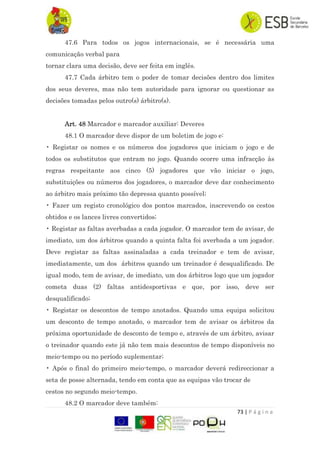 73 | P á g i n a
47.6 Para todos os jogos internacionais, se é necessária uma
comunicação verbal para
tornar clara uma decisão, deve ser feita em inglês.
47.7 Cada árbitro tem o poder de tomar decisões dentro dos limites
dos seus deveres, mas não tem autoridade para ignorar ou questionar as
decisões tomadas pelos outro(s) árbitro(s).
Art. 48 Marcador e marcador auxiliar: Deveres
48.1 O marcador deve dispor de um boletim de jogo e:
• Registar os nomes e os números dos jogadores que iniciam o jogo e de
todos os substitutos que entram no jogo. Quando ocorre uma infracção às
regras respeitante aos cinco (5) jogadores que vão iniciar o jogo,
substituições ou números dos jogadores, o marcador deve dar conhecimento
ao árbitro mais próximo tão depressa quanto possível;
• Fazer um registo cronológico dos pontos marcados, inscrevendo os cestos
obtidos e os lances livres convertidos;
• Registar as faltas averbadas a cada jogador. O marcador tem de avisar, de
imediato, um dos árbitros quando a quinta falta foi averbada a um jogador.
Deve registar as faltas assinaladas a cada treinador e tem de avisar,
imediatamente, um dos árbitros quando um treinador é desqualificado. De
igual modo, tem de avisar, de imediato, um dos árbitros logo que um jogador
cometa duas (2) faltas antidesportivas e que, por isso, deve ser
desqualificado;
• Registar os descontos de tempo anotados. Quando uma equipa solicitou
um desconto de tempo anotado, o marcador tem de avisar os árbitros da
próxima oportunidade de desconto de tempo e, através de um árbitro, avisar
o treinador quando este já não tem mais descontos de tempo disponíveis no
meio-tempo ou no período suplementar;
• Após o final do primeiro meio-tempo, o marcador deverá redireccionar a
seta de posse alternada, tendo em conta que as equipas vão trocar de
cestos no segundo meio-tempo.
48.2 O marcador deve também:
 