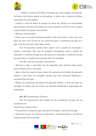74 | P á g i n a
• Indicar o número de faltas cometidas por cada jogador levantando,
de forma visível para ambos os treinadores, a placa com o número de faltas
cometidas por esse jogador;
• Colocar o sinal de faltas de equipa na mesa dos oficiais, na extremidade
mais próxima do banco da equipa em causa, quando a bola fica viva a seguir
à quarta falta de equipa num período;
• Efectuar substituições;
• Fazer soar o seu sinal somente quando a bola está morta e antes que esta
fique de novo viva. O som do seu sinal não pára o cronómetro de jogo ou o
jogo, nem faz com que a bola fique morta.
48.3 O marcador auxiliar deve operar com o quadro de marcação e
ajudar o marcador. Em caso de qualquer divergência entre o quadro de
marcação e o boletim de jogo que não possa ser resolvida, é o boletim de jogo
que prevalece e o quadro de marcação deve ser corrigido.
48.4 Se o erro do marcador é descoberto:
• Durante o jogo, o marcador tem de aguardar pela primeira bola morta
antes de fazer soar o seu sinal;
• Após o final do tempo de jogo e antes da assinatura do boletim de jogo pelo
árbitro, o erro deve ser corrigido, mesmo que esta correcção influencie o
resultado final do jogo;
• Depois da assinatura do boletim de jogo pelo árbitro, o erro não pode ser
corrigido. O árbitro tem de enviar um relatório detalhado à organização da
competição.
Art. 49 Cronometrista: Deveres
49.1 O cronometrista deve dispor de um cronómetro de jogo, de um
cronómetro de
descontos de tempo e deve:
• Cronometrar o tempo de jogo, descontos de tempo e intervalos do jogo;
• Assegurar-se que um sinal soa muito forte e automaticamente, no final do
tempo de jogo de um período;
 