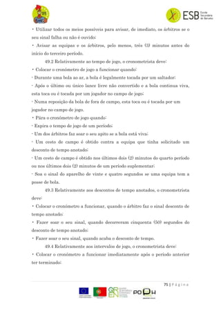 75 | P á g i n a
• Utilizar todos os meios possíveis para avisar, de imediato, os árbitros se o
seu sinal falha ou não é ouvido;
• Avisar as equipas e os árbitros, pelo menos, três (3) minutos antes do
início do terceiro período.
49.2 Relativamente ao tempo de jogo, o cronometrista deve:
• Colocar o cronómetro de jogo a funcionar quando:
- Durante uma bola ao ar, a bola é legalmente tocada por um saltador;
- Após o último ou único lance livre não convertido e a bola continua viva,
esta toca ou é tocada por um jogador no campo de jogo;
- Numa reposição da bola de fora de campo, esta toca ou é tocada por um
jogador no campo de jogo.
• Pára o cronómetro de jogo quando:
- Expira o tempo de jogo de um período;
- Um dos árbitros faz soar o seu apito se a bola está viva;
- Um cesto de campo é obtido contra a equipa que tinha solicitado um
desconto de tempo anotado;
- Um cesto de campo é obtido nos últimos dois (2) minutos do quarto período
ou nos últimos dois (2) minutos de um período suplementar;
- Soa o sinal do aparelho de vinte e quatro segundos se uma equipa tem a
posse de bola.
49.3 Relativamente aos descontos de tempo anotados, o cronometrista
deve:
• Colocar o cronómetro a funcionar, quando o árbitro faz o sinal desconto de
tempo anotado;
• Fazer soar o seu sinal, quando decorreram cinquenta (50) segundos do
desconto de tempo anotado;
• Fazer soar o seu sinal, quando acaba o desconto de tempo.
49.4 Relativamente aos intervalos de jogo, o cronometrista deve:
• Colocar o cronómetro a funcionar imediatamente após o período anterior
ter terminado;
 
