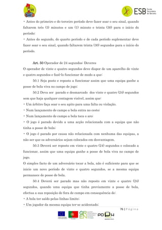 76 | P á g i n a
• Antes do primeiro e do terceiro período deve fazer soar o seu sinal, quando
faltarem três (3) minutos e um (1) minuto e trinta (30) para o início do
período;
• Antes do segundo, do quarto período e de cada período suplementar deve
fazer soar o seu sinal, quando faltarem trinta (30) segundos para o início do
período.
Art. 50 Operador de 24 segundos: Deveres
O operador de vinte e quatro segundos deve dispor de um aparelho de vinte
e quatro segundos e fazê-lo funcionar de modo a que:
50.1 Seja posto e reposto a funcionar assim que uma equipa ganhe a
posse de bola viva no campo de jogo;
50.2 Deva ser parado e desmarcado dos vinte e quatro (24) segundos
sem que haja qualquer contagem visível, assim que:
• Um árbitro faça soar o seu apito para uma falta ou violação.
• Num lançamento de campo a bola entra no cesto;
• Num lançamento de campo a bola toca o aro;
• O jogo é parado devido a uma acção relacionada com a equipa que não
tinha a posse de bola;
• O jogo é parado por causa não relacionada com nenhuma das equipas, a
não ser que os adversários sejam colocados em desvantagem.
50.3 Deverá ser reposto em vinte e quatro (24) segundos e colocado a
funcionar, assim que uma equipa ganhe a posse de bola viva no campo de
jogo.
O simples facto de um adversário tocar a bola, não é suficiente para que se
inicie um novo período de vinte e quatro segundos, se a mesma equipa
permanece de posse de bola.
50.4 Deverá ser parado mas não reposto em vinte e quatro (24)
segundos, quando uma equipa que tinha previamente a posse de bola,
efectua a sua reposição de fora de campo em consequência de:
• A bola ter saído pelas linhas limite;
• Um jogador da mesma equipa ter-se acidentado;
 