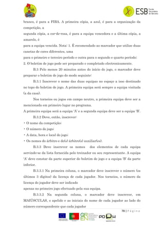 78 | P á g i n a
branco, é para a FIBA. A primeira cópia, a azul, é para a organização da
competição, a
segunda cópia, a cor-de-rosa, é para a equipa vencedora e a última cópia, a
amarelo, é
para a equipa vencida. Nota: 1. É recomendado ao marcador que utilize duas
canetas de cores diferentes, uma
para o primeiro e terceiro período e outra para o segundo e quarto período;
2. O boletim de jogo pode ser preparado e completado electronicamente.
B.3 Pelo menos 20 minutos antes do início do jogo, o marcador deve
preparar o boletim de jogo do modo seguinte:
B.3.1 Inscrever o nome das duas equipas no espaço a isso destinado
no topo do boletim de jogo. A primeira equipa será sempre a equipa visitada
(a da casa).
Nos torneios ou jogos em campo neutro, a primeira equipa deve ser a
mencionada em primeiro lugar no programa.
A primeira equipa será a equipa „A‟ e a segunda equipa deve ser a equipa „B‟.
B.3.2 Deve, então, inscrever:
• O nome da competição;
• O número do jogo;
• A data, hora e local do jogo;
• Os nomes do árbitro e do(s) árbitro(s) auxiliar(es).
B.3.3 Deve inscrever os nomes dos elementos de cada equipa
servindo-se da lista fornecida pelo treinador ou seu representante. A equipa
„A‟ deve constar da parte superior do boletim de jogo e a equipa „B‟ da parte
inferior.
B.3.3.1 Na primeira coluna, o marcador deve inscrever o número (os
últimos 3 dígitos) da licença de cada jogador. Nos torneios, o número da
licença do jogador deve ser indicado
apenas no primeiro jogo efectuado pela sua equipa.
B.3.3.2 Na segunda coluna, o marcador deve inscrever, em
MAIÚSCULAS, o apelido e as iniciais do nome de cada jogador ao lado do
número correspondente que cada jogador
 