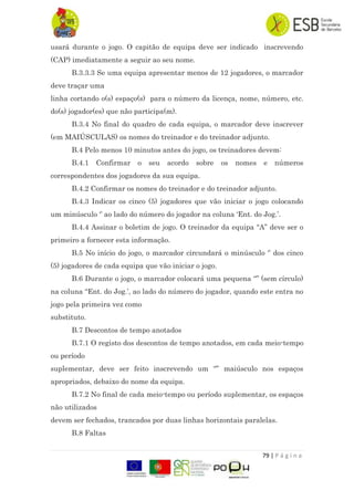 79 | P á g i n a
usará durante o jogo. O capitão de equipa deve ser indicado inscrevendo
(CAP) imediatamente a seguir ao seu nome.
B.3.3.3 Se uma equipa apresentar menos de 12 jogadores, o marcador
deve traçar uma
linha cortando o(s) espaço(s) para o número da licença, nome, número, etc.
do(s) jogador(es) que não participa(m).
B.3.4 No final do quadro de cada equipa, o marcador deve inscrever
(em MAIÚSCULAS) os nomes do treinador e do treinador adjunto.
B.4 Pelo menos 10 minutos antes do jogo, os treinadores devem:
B.4.1 Confirmar o seu acordo sobre os nomes e números
correspondentes dos jogadores da sua equipa.
B.4.2 Confirmar os nomes do treinador e do treinador adjunto.
B.4.3 Indicar os cinco (5) jogadores que vão iniciar o jogo colocando
um minúsculo „‟ ao lado do número do jogador na coluna „Ent. do Jog.‟.
B.4.4 Assinar o boletim de jogo. O treinador da equipa “A” deve ser o
primeiro a fornecer esta informação.
B.5 No início do jogo, o marcador circundará o minúsculo „‟ dos cinco
(5) jogadores de cada equipa que vão iniciar o jogo.
B.6 Durante o jogo, o marcador colocará uma pequena “” (sem círculo)
na coluna “Ent. do Jog.‟, ao lado do número do jogador, quando este entra no
jogo pela primeira vez como
substituto.
B.7 Descontos de tempo anotados
B.7.1 O registo dos descontos de tempo anotados, em cada meio-tempo
ou período
suplementar, deve ser feito inscrevendo um “” maiúsculo nos espaços
apropriados, debaixo do nome da equipa.
B.7.2 No final de cada meio-tempo ou período suplementar, os espaços
não utilizados
devem ser fechados, trancados por duas linhas horizontais paralelas.
B.8 Faltas
 