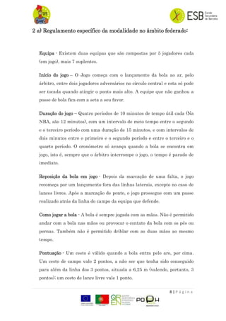 8 | P á g i n a
2 a) Regulamento específico da modalidade no âmbito federado:
Equipa - Existem duas equipas que são compostas por 5 jogadores cada
(em jogo), mais 7 suplentes.
Início do jogo – O Jogo começa com o lançamento da bola ao ar, pelo
árbitro, entre dois jogadores adversários no círculo central e esta só pode
ser tocada quando atingir o ponto mais alto. A equipe que não ganhou a
posse de bola fica com a seta a seu favor.
Duração do jogo – Quatro períodos de 10 minutos de tempo útil cada (Na
NBA, são 12 minutos), com um intervalo de meio tempo entre o segundo
e o terceiro período com uma duração de 15 minutos, e com intervalos de
dois minutos entre o primeiro e o segundo período e entre o terceiro e o
quarto período. O cronómetro só avança quando a bola se encontra em
jogo, isto é, sempre que o árbitro interrompe o jogo, o tempo é parado de
imediato.
Reposição da bola em jogo - Depois da marcação de uma falta, o jogo
recomeça por um lançamento fora das linhas laterais, excepto no caso de
lances livres. Após a marcação de ponto, o jogo prossegue com um passe
realizado atrás da linha do campo da equipa que defende.
Como jogar a bola - A bola é sempre jogada com as mãos. Não é permitido
andar com a bola nas mãos ou provocar o contato da bola com os pés ou
pernas. Também não é permitido driblar com as duas mãos ao mesmo
tempo.
Pontuação - Um cesto é válido quando a bola entra pelo aro, por cima.
Um cesto de campo vale 2 pontos, a não ser que tenha sido conseguido
para além da linha dos 3 pontos, situada a 6,25 m (valendo, portanto, 3
pontos); um cesto de lance livre vale 1 ponto.
 