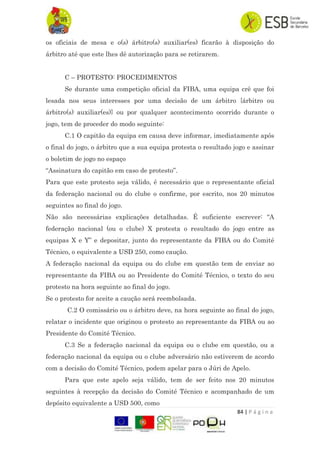 84 | P á g i n a
os oficiais de mesa e o(s) árbitro(s) auxiliar(es) ficarão à disposição do
árbitro até que este lhes dê autorização para se retirarem.
C – PROTESTO: PROCEDIMENTOS
Se durante uma competição oficial da FIBA, uma equipa crê que foi
lesada nos seus interesses por uma decisão de um árbitro {árbitro ou
árbitro(s) auxiliar(es)} ou por qualquer acontecimento ocorrido durante o
jogo, tem de proceder do modo seguinte:
C.1 O capitão da equipa em causa deve informar, imediatamente após
o final do jogo, o árbitro que a sua equipa protesta o resultado jogo e assinar
o boletim de jogo no espaço
“Assinatura do capitão em caso de protesto”.
Para que este protesto seja válido, é necessário que o representante oficial
da federação nacional ou do clube o confirme, por escrito, nos 20 minutos
seguintes ao final do jogo.
Não são necessárias explicações detalhadas. É suficiente escrever: “A
federação nacional (ou o clube) X protesta o resultado do jogo entre as
equipas X e Y” e depositar, junto do representante da FIBA ou do Comité
Técnico, o equivalente a USD 250, como caução.
A federação nacional da equipa ou do clube em questão tem de enviar ao
representante da FIBA ou ao Presidente do Comité Técnico, o texto do seu
protesto na hora seguinte ao final do jogo.
Se o protesto for aceite a caução será reembolsada.
C.2 O comissário ou o árbitro deve, na hora seguinte ao final do jogo,
relatar o incidente que originou o protesto ao representante da FIBA ou ao
Presidente do Comité Técnico.
C.3 Se a federação nacional da equipa ou o clube em questão, ou a
federação nacional da equipa ou o clube adversário não estiverem de acordo
com a decisão do Comité Técnico, podem apelar para o Júri de Apelo.
Para que este apelo seja válido, tem de ser feito nos 20 minutos
seguintes à recepção da decisão do Comité Técnico e acompanhado de um
depósito equivalente a USD 500, como
 