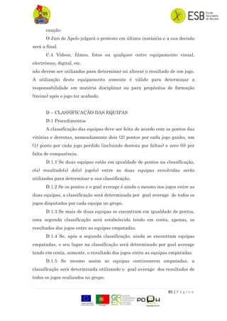 85 | P á g i n a
caução.
O Júri de Apelo julgará o protesto em última instância e a sua decisão
será a final.
C.4 Vídeos, filmes, fotos ou qualquer outro equipamento visual,
electrónico, digital, etc.
não devem ser utilizados para determinar ou alterar o resultado de um jogo.
A utilização deste equipamento somente é válido para determinar a
responsabilidade em matéria disciplinar ou para propósitos de formação
(treino) após o jogo ter acabado.
D – CLASSIFICAÇÃO DAS EQUIPAS
D.1 Procedimentos
A classificação das equipas deve ser feita de acordo com os pontos das
vitórias e derrotas, nomeadamente dois (2) pontos por cada jogo ganho, um
(1) ponto por cada jogo perdido (incluindo derrota por faltas) e zero (0) por
falta de comparência.
D.1.1 Se duas equipas estão em igualdade de pontos na classificação,
o(s) resultado(s) do(s) jogo(s) entre as duas equipas envolvidas serão
utilizados para determinar a sua classificação.
D.1.2 Se os pontos e o goal average é ainda o mesmo nos jogos entre as
duas equipas, a classificação será determinada por goal average de todos os
jogos disputados por cada equipa no grupo.
D.1.3 Se mais de duas equipas se encontram em igualdade de pontos,
uma segunda classificação será estabelecida tendo em conta, apenas, os
resultados dos jogos entre as equipas empatadas.
D.1.4 Se, após a segunda classificação, ainda se encontram equipas
empatadas, o seu lugar na classificação será determinado por goal average
tendo em conta, somente, o resultado dos jogos entra as equipas empatadas.
D.1.5 Se mesmo assim as equipas continuarem empatadas, a
classificação será determinada utilizando o goal average dos resultados de
todos os jogos realizados no grupo.
 