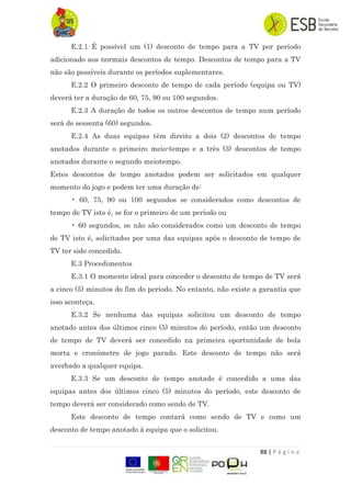 88 | P á g i n a
E.2.1 É possível um (1) desconto de tempo para a TV por período
adicionado aos normais descontos de tempo. Descontos de tempo para a TV
não são possíveis durante os períodos suplementares.
E.2.2 O primeiro desconto de tempo de cada período (equipa ou TV)
deverá ter a duração de 60, 75, 90 ou 100 segundos.
E.2.3 A duração de todos os outros descontos de tempo num período
será de sessenta (60) segundos.
E.2.4 As duas equipas têm direito a dois (2) descontos de tempo
anotados durante o primeiro meio-tempo e a três (3) descontos de tempo
anotados durante o segundo meiotempo.
Estes descontos de tempo anotados podem ser solicitados em qualquer
momento do jogo e podem ter uma duração de:
• 60, 75, 90 ou 100 segundos se considerados como descontos de
tempo de TV isto é, se for o primeiro de um período ou
• 60 segundos, se não são considerados como um desconto de tempo
de TV isto é, solicitados por uma das equipas após o desconto de tempo de
TV ter sido concedido.
E.3 Procedimentos
E.3.1 O momento ideal para conceder o desconto de tempo de TV será
a cinco (5) minutos do fim do período. No entanto, não existe a garantia que
isso aconteça.
E.3.2 Se nenhuma das equipas solicitou um desconto de tempo
anotado antes dos últimos cinco (5) minutos do período, então um desconto
de tempo de TV deverá ser concedido na primeira oportunidade de bola
morta e cronómetro de jogo parado. Este desconto de tempo não será
averbado a qualquer equipa.
E.3.3 Se um desconto de tempo anotado é concedido a uma das
equipas antes dos últimos cinco (5) minutos do período, este desconto de
tempo deverá ser considerado como sendo de TV.
Este desconto de tempo contará como sendo de TV e como um
desconto de tempo anotado à equipa que o solicitou.
 