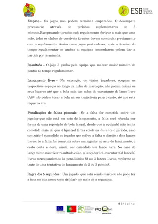 9 | P á g i n a
Empate – Os jogos não podem terminar empatados. O desempate
processa-se através de períodos suplementares de 5
minutos.Exceptuando torneios cujo regulamento obrigue a mais que uma
mão, todos os clubes de possíveis torneios devem concordar previamente
com o regulamento. Assim como jogos particulares, após o término do
tempo regulamentar se ambas as equipas concordarem podem dar a
partida por terminada.
Resultado – O jogo é ganho pela equipa que marcar maior número de
pontos no tempo regulamentar.
Lançamento livre – Na execução, os vários jogadores, ocupam os
respectivos espaços ao longo da linha de marcação, não podem deixar os
seus lugares até que a bola saia das mãos do executante do lance livre
(A6); não podem tocar a bola na sua trajectória para o cesto, até que esta
toque no aro.
Penalizações de faltas pessoais – Se a falta for cometida sobre um
jogador que não está em acto de lançamento, a falta será cobrada por
forma de uma reposição de bola lateral, desde que a equipa(e) não tenha
cometido mais do que 4 (quatro) faltas coletivas durante o período, caso
contrário é concedido ao jogador que sofreu a falta o direito a dois lances
livres. Se a falta for cometida sobre um jogador no acto de lançamento, o
cesto conta e deve, ainda, ser concedido um lance livre. No caso do
lançamento não tiver resultado cesto, o lançador irá executar o(s) lance(s)
livres correspondentes às penalidades (2 ou 3 lances livres, conforme se
trate de uma tentativa de lançamento de 2 ou 3 pontos).
Regra dos 5 segundos - Um jogador que está sendo marcado não pode ter
a bola em sua posse (sem driblar) por mais de 5 segundos.
 