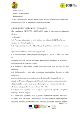 96 | P á g i n a
• Falta Técnica
• Falta Anti-Desportiva
• Falta Pessoal
NOTA: Quando uma equipa, por qualquer motivo, for eliminada do Quadro
Competitivo, todos os Jogos realizados são anulados.
6. REGULAMENTO TÉCNICO-PEDAGÓGICO
Nos escalões de INFANTIS e INICIADOS aplica-se o seguinte regulamento
técnico-
-pedagógico:
6.1. Por jogo, cada equipa só pode utilizar um máximo de 12 (doze) e um
mínimo de 10 (dez) jogadores.
6.2. Na primeira parte (1º e 2ºPeriodo), é obrigatória a utilização do sistema
de
“passerelle” (5+5), na utilização dos jogadores.
6.3. Durante os três primeiros períodos de jogo, É OBRIGATÓRIO que todos
os
jogadores inscritos no boletim de jogo permaneçam em campo no mínimo 1
(um) período e no máximo 3 (três).
6.4. Durante o jogo, cada jogador pode participar num máximo de três
períodos.
6.5. Substituições – não são permitidas substituições durante os dois
primeiros
períodos de jogo, salvo se um jogador se lesionar, for desqualificado ou
atingir as 5 (cinco) faltas pessoais. Durante os terceiros e quartos períodos,
são permitidas todas e quaisquer substituições que o treinador entenda
efectuar, salvaguardando o exposto em 7.3 e 7.4.
6.6. Regra dos 5 segundos – não se aplica a regra dos 5 segundos, excepto na
reposição de bola em jogo.
6.7. Regra dos 8 segundos – não se aplica a regra dos 8 segundos (transição
da defesa para o ataque). Verificando-se situações de abuso na retenção da
bola, com o nítido favorecimento para a equipa infractora, o árbitro deverá
 