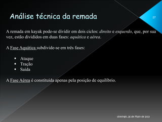 27
A remada em kayak pode-se dividir em dois ciclos: direito e esquerdo, que, por sua
vez, estão divididos em duas fases: aquática e aérea.
A Fase Aquática subdivide-se em três fases:
 Ataque
 Tração
 Saída
A Fase Aérea é constituída apenas pela posição de equilíbrio.
domingo, 26 de Maio de 2013
 