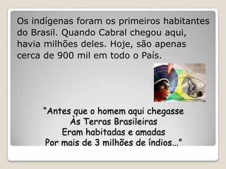 Os indígenas foram os primeiros habitantes
do Brasil. Quando Cabral chegou aqui,
havia milhões deles. Hoje, são apenas
cerca de 900 mil em todo o País.




     “Antes que o homem aqui chegasse
            Às Terras Brasileiras
          Eram habitadas e amadas
      Por mais de 3 milhões de índios...”
 