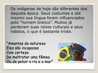 Os indígenas de hoje são diferentes dos
  daquela época. Seus costumes e até
  mesmo sua língua foram influenciados
  pelo “homem branco”. Muitos já
  perderam suas raízes culturais e seus
  hábitos, o que é bastante triste.


“Amantes da natureza
Eles são incapazes
Com certeza
De maltratar uma fêmea
Ou de poluir o rio e o mar”
 