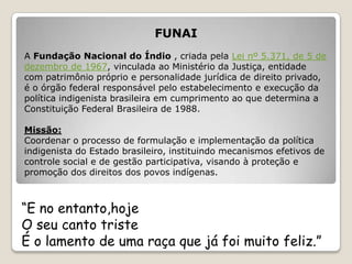 FUNAI
A Fundação Nacional do Índio , criada pela Lei nº 5.371, de 5 de
dezembro de 1967, vinculada ao Ministério da Justiça, entidade
com patrimônio próprio e personalidade jurídica de direito privado,
é o órgão federal responsável pelo estabelecimento e execução da
política indigenista brasileira em cumprimento ao que determina a
Constituição Federal Brasileira de 1988.

Missão:
Coordenar o processo de formulação e implementação da política
indigenista do Estado brasileiro, instituindo mecanismos efetivos de
controle social e de gestão participativa, visando à proteção e
promoção dos direitos dos povos indígenas.



“E no entanto,hoje
O seu canto triste
É o lamento de uma raça que já foi muito feliz.”
 