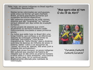 Falar, hoje, em povos indígenas no Brasil significa
   reconhecer, basicamente:
                                                      “Mas agora eles só tem
   Nestas terras colonizadas por portugueses,
    onde viria a se formar um país chamado            O dia 19 de Abril”
    Brasil, já havia populações humanas que
    ocupavam territórios específicos;
   Não sabemos exatamente de onde vieram;
    dizemos que são "originárias" ou "nativas"
    porque estavam por aqui antes da ocupação
    europeia;
   Certos grupos de pessoas que vivem
    atualmente no território brasileiro estão
    historicamente vinculados a esses primeiros
    povos;
   Os índios que estão hoje no Brasil têm uma
    longa história, que começou a se diferenciar
    daquela da civilização ocidental ainda na
    chamada "pré-história" (com fluxos
    migratórios do "Velho Mundo" para a América
    ocorridos há dezenas de milhares de anos); a
    história "deles" voltou a se aproximar da
    "nossa" há cerca de, apenas, 500 anos (com a
    chegada dos portugueses);
   Como todo grupo humano, os povos indígenas             “Curumim,Cunhatã
    têm culturas que resultam da história de
    relações que se dão entre os próprios homens           Cunhatã,Curumim”
    e entre estes e o meio ambiente; uma história
    que, no seu caso, foi (e continua sendo)
    drasticamente alterada pela realidade da
    colonização.
 
