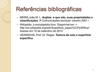 Referências bibliográficas
 MEIRA,João M. L. Argilas: o que são, suas propriedades e
classificações. R Comunicações tecnicas• Janeiro 2001 •
 Wikipédia, a enciclopédia livre. Disponível em: <
http://es.wikipedia.org/wiki/Superficie_espec%C3%ADfica>
Acesso em 10 de setembro de 2013
 HEINRICHS, Prof. Dr. Reges. Textura do solo e superfície
específica
15
 