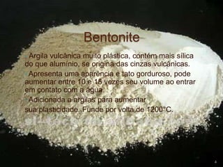 Bentonite
• Argila vulcânica muito plástica, contém mais sílica
do que alumínio, se origina das cinzas vulcânicas.
• Apresenta uma aparência e tato gorduroso, pode
aumentar entre 10 e 15 vezes seu volume ao entrar
em contato com a água.
• Adicionada a argilas para aumentar
sua plasticidade. Funde por volta de 1200°C.
4
 