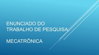 ENUNCIADO DO
TRABALHO DE PESQUISA:
MECATRÔNICA