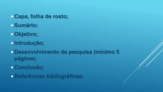 Capa, folha de rosto;
Sumário;
Objetivo;
Introdução;
Desenvolvimento da pesquisa (mínimo 5
páginas;
Conclusão;
Referências bibliográficas;