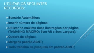 UTILIZAR OS SEGUINTES
RECURSOS:
Sumário Automático;
Inserir número de páginas;
Utilizar no máximo duas ilustrações por página
(TAMANHO MÁXIMO: 5cm Alt e 5cm Largura);
Quebra de página;
Margens padrão ABNT;
Todo trabalho de pesquisa em padrão ABNT;