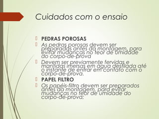 Cuidados com o ensaio
 PEDRAS POROSAS
 As pedras porosas devem ser
preparadas antes da montagem, para
evitar mudanças no teor de umidade
do corpo-de-prova
 Devem ser previamente fervidas e
mantidas imersas em água destilada até
o instante de entrar em contato com o
corpo-de-prova.
 PAPEL FILTRO
 Os papéis-filtro devem ser preparados
antes da montagem, para evitar
mudanças no teor de umidade do
corpo-de-prova;
 