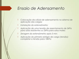 Ensaio de Adensamento
 Colocação da célula de adensamento no sistema de
aplicação das cargas;
 Instalação do extensômetro;
 Aplicação de uma tensão de assentamento de 5kPa
para solos resistentes ou 2kPa para solos moles;
 Zeragem do extensômetro após 5 min;
 Aplicação do primeiro estágio de carga (tensão):
completar a tensão para 10kPa;
 