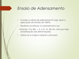 Ensaio de Adensamento
 Inundar a célula de adensamento logo após a
aplicação da tensão de 10kPa.
 Realizam-se leituras no extensômetro nos
instantes 15 e 30s, 1, 2, 4, 8, 15, 30 min, até que haja
estabilização das deformações.
 Dobra-se a carga e repete o processo.
 
