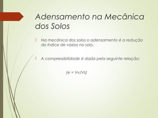 Adensamento na Mecânica
dos Solos
 Na mecânica dos solos o adensamento é a redução
do índice de vazios no solo.
 A compressibilidade é dada pela seguinte relação:
(e = Vv/Vs)
 