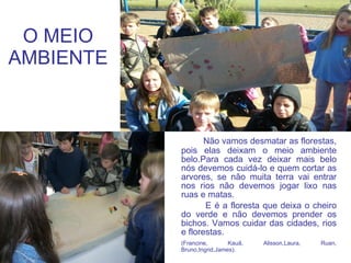 O MEIO AMBIENTE Não vamos desmatar as florestas, pois elas deixam o meio ambiente belo.Para cada vez deixar mais belo nós devemos cuidá-lo e quem cortar as arvores, se não muita terra vai entrar nos rios não devemos jogar lixo nas ruas e matas. E é a floresta que deixa o cheiro do verde e não devemos prender os bichos. Vamos cuidar das cidades, rios e florestas. (Francine, Kauã, Alisson,Laura, Ruan, Bruno,Ingrid,James). 