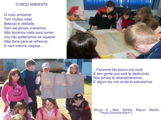 O MEIO AMBIENTE O meio ambiente Tem muitas vidas Belezas e utilidade. Sem ele jamais viveremos Não teríamos nada para comer, nós não poderíamos se aquecer Não daria para se refrescar. E nem mesmo respirar...   ...Fazemos tão pouco pra você E tem gente que está te destruindo, Nós jamais te abandonaremos, E algum dia nós ainda te salvaremos. (Bruno A., Alan, Kariély, Mayuri, Marilia, Treycy,Giovana,Kevin.) 