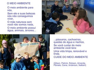 O MEIO AMBIENTE O meio ambiente para nós, Sem ele e suas belezas nós não conseguimos viver, O mãe natureza sem você não somos nada, O meio ambiente possui água, animais, árvores... ...pássaros, cachoeiras, quedas de água e riachos, Se você cuidar do meio ambiente você tera: Uma vida limpa, renovável e linda. CUIDE DO MEIO AMBIENTE (Gilson, Patrick, Robson, Amanda, Pâmela, Caine, Anderson, Nalbert) 