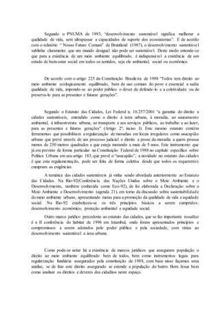 Segundo o PNUMA de 1993, “desenvolvimento sustentável significa melhorar a
qualidade de vida, sem ultrapassar a capacidades de suporte dos ecossistemas”. E de acordo
com o relatório “ Nosso Futuro Comum” de Bruntland (1987), o desenvolvimento sustentável
sublinha claramente que um mundo desigual não pode ser sustentável. Deste modo entende-se
que para a existência de um meio ambiente equilibrado, é indispensável a existência de um
estado de bem-estar social em todos os sentidos, seja ele ambiental, social ou econômico.
De acordo com o artigo 225 da Constituição Brasileira de 1988 “Todos tem direito ao
meio ambiente ecologicamente equilibrado, bem de uso comum do povo e essencial a sadia
qualidade de vida, impondo-se ao poder público o dever de defende-lo e a coletividade ou de
preserva-lo para as presentes e futuras gerações”.
Segundo o Estatuto das Cidades, Lei Federal n. 10.257/2001 “a garantia do direito a
cidades sustentáveis, entendido como o direito à terra urbana, à moradia, ao saneamento
ambiental, à infraestrutura urbana, ao transporte e aos serviços públicos, ao trabalho e ao lazer,
para as presentes e futuras gerações” (Artigo 2º, inciso I). Este mesmo estatuto contém
ferramentas que possibilitam a regularização de moradias em locais irregulares como usucapião
urbano que prevê através de um processo judicial o direito a posse da moradia a quem possua
menos de 250 metros quadrados e que esteja morando a mais de 5 anos. Este instrumento que
já era previsto de forma particular na Constituição Federal de 1988 no capítulo específico sobre
Política Urbana em seu artigo 183, que prevê o “usucapião”, a novidade no estatuto das cidades
é que esta regulamentação, pode ser feita de forma coletiva desde que todos os requerentes
cumpram as exigências.
A temática das cidades sustentáveis já vinha sendo abordada anteriormente ao Estatuto
das Cidades. Na Rio-92(Conferência das Nações Unidas sobre o Meio Ambiente e o
Desenvolvimento, também conhecida como Eco-92), de foi elaborada a Declaração sobre o
Meio Ambiente e Desenvolvimento (agenda 21), em torno da discussão sobre sustentabilidade
do meio ambiente urbano, apresentando metas para a promoção da qualidade de vida e equidade
social. Na Rio-92 estabeleceu-se os três princípios básicos a serem cumpridos:
desenvolvimento econômico, proteção ambiental e equidade social.
Outro marco jurídico precedente ao estatuto das cidades, que se faz importante ressaltar
é a II conferência do habitat de 1996 em Istambul, onde foram apresentados princípios e
compromissos a serem adotados pelo poder público e pela sociedade, com vistas ao
desenvolvimento sustentável a área urbana.
Como pode-se notar há a existência de marcos jurídicos que asseguram população o
direito ao meio ambiente equilibrado bem de todos, bem como instrumentos legais para
regularização fundiária assegurados pela constituição de 1988, com base nisso façamos uma
análise, se de fato este direito assegurado se estende a população do bairro Bom Jesus bem
como analisar os direitos e deveres dos cidadãos neste espaço.
 