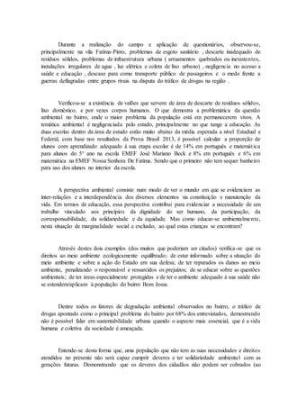Durante a realização do campo e aplicação de questionários, observou-se,
principalmente na vila Fatima-Pinto, problemas de esgoto sanitário , descarte inadequado de
resíduos sólidos, problemas de infraestrutura urbana ( arruamentos quebrados ou inexistentes,
instalações irregulares de agua , luz elétrica e coleta de lixo urbano) , negligencia no acesso a
saúde e educação , descaso para como transporte público de passageiros e o medo frente a
guerras deflagradas entre grupos rivais na disputa do tráfico de drogas na região .
Verificou-se a existência de valões que servem de área de descarte de resíduos sólidos,
lixo doméstico, e por vezes corpos humanos. O que demostra a problemática da questão
ambiental no bairro, onde o maior problema da população está em permanecerem vivos. A
temática ambiental é negligenciada pelo estado, principalmente no que tange a educação. As
duas escolas dentro da área de estudo estão muito abaixo da média esperada a nível Estadual e
Federal, com base nos resultados da Prova Brasil 2013, é possível calcular a proporção de
alunos com aprendizado adequado à sua etapa escolar é de 14% em português e matemática
para alunos do 5° ano na escola EMEF José Mariano Beck e 8% em português e 6% em
matemática na EMEF Nossa Senhora De Fatima. Sendo que o primeiro não tem sequer banheiro
para uso dos alunos no interior da escola.
A perspectiva ambiental consiste num modo de ver o mundo em que se evidenciam as
inter-relações e a interdependência dos diversos elementos na constituição e manutenção da
vida. Em termos de educação, essa perspectiva contribui para evidenciar a necessidade de um
trabalho vinculado aos princípios da dignidade do ser humano, da participação, da
corresponsabilidade, da solidariedade e da equidade. Mas como educar-se ambientalmente,
nesta situação de marginalidade social e exclusão, ao qual estas crianças se encontram?
Através destes dois exemplos (dos muitos que poderiam ser citados) verifica-se que os
direitos ao meio ambiente ecologicamente equilibrado; de estar informado sobre a situação do
meio ambiente e sobre a ação do Estado em sua defesa; de ter reparados os danos ao meio
ambiente, penalizando o responsável e ressarcidos os prejuízos; de se educar sobre as questões
ambientais; de ter áreas especialmente protegidas e de ter o ambiente adequado à sua saúde não
se estendem/aplicam à população do bairro Bom Jesus.
Dentre todos os fatores de degradação ambiental observados no bairro, o tráfico de
drogas apontado como o principal problema do bairro por 68% dos entrevistados, demostrando
não é possível falar em sustentabilidade urbana quando o aspecto mais essencial, que é a vida
humana e coletiva da sociedade é ameaçada.
Entende-se desta forma que, uma população que não tem as suas necessidades e direitos
atendidos no presente não será capaz cumprir deveres e ter solidariedade ambiental com as
gerações futuras. Demonstrando que os deveres dos cidadãos não podem ser cobrados (ao
 