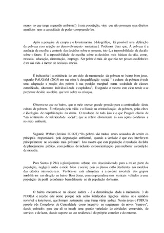 menos no que tange a questão ambiental) à esta população, visto que não possuem seus direitos
atendidos nem a capacidade de poder compreende-los.
Após a pesquisa de campo e o levantamento bibliográfico, foi possível uma definição
da pobreza com relação ao desenvolvimento sustentável. Podemos dizer que: A pobreza é a
ausência de escolha e controle das decisões sobre o presente, isto é, a impossibilidade de decidir
sobre o futuro. É a impossibilidade de escolha sobre as decisões mais básicas da vida, como,
moradia, educação, alimentação, emprego. Ser pobre é mais do que não ter posses ou dinheiro
é ter sua vida à mercê de decisões alheias.
É indiscutível a existência de um ciclo de manutenção da pobreza no bairro bom jesus,
segundo PAUGAM (2003) em sua obra A desqualificação social, “ a cultura da pobreza é toda
uma adaptação e reação dos pobres à sua posição marginal numa sociedade de classes
estratificada, altamente individualizada e capitalista”. E segundo o mesmo este ciclo tende a se
perpetuar devido ao efeito que tem sobre as crianças.
Observa-se que no bairro, que o meio exerce grande pressão para a continuidade desta
cultura de pobreza. É reforçada pela mídia e o Estado na criminalização da pobreza, pelas elites
e ideologias de culpabilização da vítima. O resultado de tudo isso é o que Paugam chama de
“um sentimento de inferioridade social”, que se reflete obviamente as suas ações cotidianas e
no meio ambiente.
Segundo Weber (Revista ECO21) “Os pobres são muitas vezes acusados de serem os
principais responsáveis pela degradação ambiental, quando a verdade é que eles interferem
principalmente no seu meio mais próximo”. Isto mostra que esta população é resultado da falta
de planejamento público, com políticas de inclusão e conscientização para melhorar a condição
de moradia.
Para Santos (1994) o planejamento urbano tem desconsiderado para a maior parte da
população, negligenciando o meio físico e social, pois os planos estão obedientes aos modelos
das cidades internacionais. Verifica-se esta afirmativa a crescente investida dos grupos
imobiliários em direção ao bairro Bom Jesus, com empreendimentos verticais voltados a uma
população de perfil econômico bem diferente ao da população do bairro.
O bairro encontra-se na cidade xadrez - é a denominação dada à macrozona 3 do
PDDUA e recebe este nome porque nela serão fortalecidas ligações viárias nos sentidos
norte/sul e leste/oeste, que formam justamente uma trama viária xadrez. Nestas áreas o PDDUA
propõe três Corredores de Centralidade como incentivo ao surgimento de novos "centros",
dando estímulos para que ali se instale uma grande variedade de atividades comerciais, de
serviços e de lazer, dando suporte ao uso residencial do próprio corredor e do entorno.
 