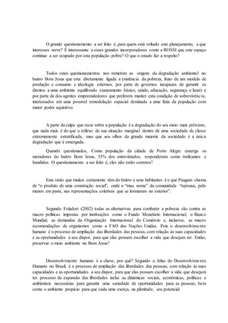 O grande questionamento a ser feito é, para quem está voltado este planejamento, a que
interesses serve? É interessante a esses grandes incorporadores como a ROSSI que este espaço
continue a ser ocupado por esta população pobre? O que o estado faz a respeito?
Todos estes questionamentos nos remetem as origens da degradação ambiental no
bairro Bom Jesus que esta diretamente ligada a existência da pobreza, fruto de um modelo de
produção e consumo e ideologia externos, por parte de governos incapazes de garantir os
direitos a uma ambiente equilibrado (saneamento básico, saúde, educação, segurança e lazer) e
por parte de dos agentes empreendedores que preferem manter esta condição de sobrevivência,
interessados em uma possível remodelação espacial destinada a uma fatia da população com
maior poder aquisitivo.
A parte da culpa que recai sobre a população é a degradação do seu meio mais próximo,
que nada mais é do que o reflexo de sua situação marginal dentro de uma sociedade de classe
extremamente estratificada, mas que aos olhos da grande maioria da sociedade é a única
degradação que é enxergada.
Quando questionados, Como população da cidade de Porto Alegre enxerga os
moradores do bairro Bom Jesus, 55% dos entrevistados, responderam como traficantes e
bandidos. O questionamento a ser feito é, eles não estão corretos?
Esta visão que muitos certamente têm do bairro e seus habitantes é o que Paugam chama
de “o produto de uma construção social”, onde o “mau nome” da comunidade “repousa, pelo
menos em parte, nas representações coletivas que se formaram no exterior”.
Segundo Foladori (2002) todas as alternativas para combater a pobreza vão contra as
macro políticas impostas por instituições como o Fundo Monetário Internacional, o Banco
Mundial, as demandas da Organização Internacional do Comércio e, inclusive, as macro
recomendações de organismos como a FAO das Nações Unidas. Pois o desenvolvimento
humano é o processo de ampliação das liberdades das pessoas, com relação às suas capacidades
e as oportunidades a seu dispor, para que elas possam escolher a vida que desejam ter. Então,
preservar o meio ambiente no Bom Jesus?
Desenvolvimento humano é a chave, por quê? Segundo o Atlas do Desenvolvimento
Humano no Brasil, é o processo de ampliação das liberdades das pessoas, com relação às suas
capacidades e as oportunidades a seu dispor, para que elas possam escolher a vida que desejam
ter. processo de expansão das liberdades inclui as dinâmicas sociais, econômicas, políticas e
ambientais necessárias para garantir uma variedade de oportunidades para as pessoas, bem
como o ambiente propício para que cada uma exerça, na plenitude, seu potencial.
 