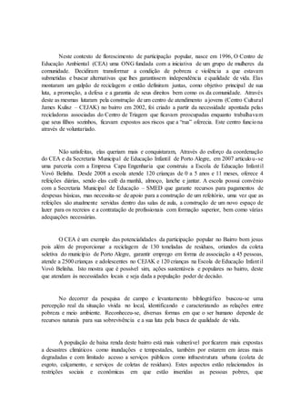 Neste contexto de florescimento de participação popular, nasce em 1996, O Centro de
Educação Ambiental (CEA) uma ONG fundada com a iniciativa de um grupo de mulheres da
comunidade. Decidiram transformar a condição de pobreza e violência a que estavam
submetidas e buscar alternativas que lhes garantissem independência e qualidade de vida. Elas
montaram um galpão de reciclagem e então definiram juntas, como objetivo principal de sua
luta, a promoção, a defesa e a garantia de seus direitos bem como os da comunidade. Através
deste as mesmas lutaram pela construção de um centro de atendimento a jovens (Centro Cultural
James Kulisz – CEJAK) no bairro em 2002, foi criado a partir da necessidade apontada pelas
recicladoras associadas do Centro de Triagem que ficavam preocupadas enquanto trabalhavam
que seus filhos sozinhos, ficavam expostos aos riscos que a “rua” oferecia. Este centro funciona
através de voluntariado.
Não satisfeitas, elas queriam mais e conquistaram, Através do esforço da coordenação
do CEA e da Secretaria Municipal de Educação Infantil de Porto Alegre, em 2007 articulou-se
uma parceria com a Empresa Capa Engenharia que construiu a Escola de Educação Infantil
Vovó Belinha. Desde 2008 a escola atende 120 crianças de 0 a 5 anos e 11 meses, oferece 4
refeições diárias, sendo elas café da manhã, almoço, lanche e jantar. A escola possui convênio
com a Secretaria Municipal de Educação – SMED que garante recursos para pagamentos de
despesas básicas, mas necessita-se de apoio para a construção de um refeitório, uma vez que as
refeições são atualmente servidas dentro das salas de aula, a construção de um novo espaço de
lazer para os recreios e a contratação de profissionais com formação superior, bem como várias
adequações necessárias.
O CEA é um exemplo das potencialidades da participação popular no Bairro bom jesus
pois além de proporcionar a reciclagem de 130 toneladas de resíduos, oriundos da coleta
seletiva do município de Porto Alegre, garantir emprego em forma de associação a 45 pessoas,
atende a 2500 crianças e adolescentes no CEJAK e 120 crianças na Escola de Educação Infantil
Vovó Belinha. Isto mostra que é possível sim, ações sustentáveis e populares no bairro, deste
que atendam às necessidades locais e seja dada a população poder de decisão.
No decorrer da pesquisa de campo e levantamento bibliográfico buscou-se uma
percepção real da situação vivida no local, identificando e caracterizando as relações entre
pobreza e meio ambiente. Reconheceu-se, diversas formas em que o ser humano depende de
recursos naturais para sua sobrevivência e a sua luta pela busca de qualidade de vida.
A população de baixa renda deste bairro está mais vulnerável por ficarem mais expostas
a desastres climáticos como inundações e tempestades, também por estarem em áreas mais
degradadas e com limitado acesso a serviços públicos como infraestrutura urbana (coleta de
esgoto, calçamento, e serviços de coletas de resíduos). Estes aspectos estão relacionados às
restrições sociais e econômicas em que estão inseridas as pessoas pobres, que
 