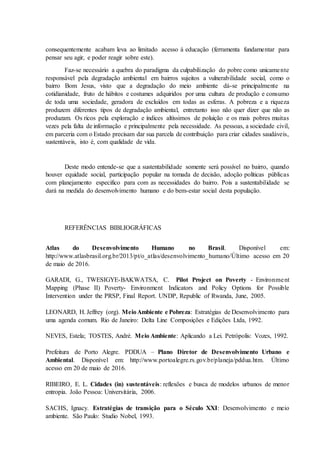 consequentemente acabam leva ao limitado acesso à educação (ferramenta fundamentar para
pensar seu agir, e poder reagir sobre este).
Faz-se necessário a quebra do paradigma da culpabilização do pobre como unicamente
responsável pela degradação ambiental em bairros sujeitos a vulnerabilidade social, como o
bairro Bom Jesus, visto que a degradação do meio ambiente dá-se principalmente na
cotidianidade, fruto de hábitos e costumes adquiridos por uma cultura de produção e consumo
de toda uma sociedade, geradora de excluídos em todas as esferas. A pobreza e a riqueza
produzem diferentes tipos de degradação ambiental, entretanto isso não quer dizer que não as
produzam. Os ricos pela exploração e índices altíssimos de poluição e os mais pobres muitas
vezes pela falta de informação e principalmente pela necessidade. As pessoas, a sociedade civil,
em parceria com o Estado precisam dar sua parcela de contribuição para criar cidades saudáveis,
sustentáveis, isto é, com qualidade de vida.
Deste modo entende-se que a sustentabilidade somente será possível no bairro, quando
houver equidade social, participação popular na tomada de decisão, adoção políticas públicas
com planejamento especifico para com as necessidades do bairro. Pois a sustentabilidade se
dará na medida do desenvolvimento humano e do bem-estar social desta população.
REFERÊNCIAS BIBLIOGRÁFICAS
Atlas do Desenvolvimento Humano no Brasil. Disponível em:
http://www.atlasbrasil.org.br/2013/pt/o_atlas/desenvolvimento_humano/Último acesso em 20
de maio de 2016.
GARADI, G., TWESIGYE-BAKWATSA, C. Pilot Project on Poverty - Environment
Mapping (Phase II) Poverty- Environment Indicators and Policy Options for Possible
Intervention under the PRSP, Final Report. UNDP, Republic of Rwanda, June, 2005.
LEONARD, H. Jeffrey (org). MeioAmbiente e Pobreza: Estratégias de Desenvolvimento para
uma agenda comum. Rio de Janeiro: Delta Line Composições e Edições Ltda, 1992.
NEVES, Estela; TOSTES, André. Meio Ambiente: Aplicando a Lei. Petrópolis: Vozes, 1992.
Prefeitura de Porto Alegre. PDDUA – Plano Diretor de Desenvolvimento Urbano e
Ambiental. Disponível em: http://www.portoalegre.rs.gov.br/planeja/pddua.htm. Último
acesso em 20 de maio de 2016.
RIBEIRO, E. L. Cidades (in) sustentáveis: reflexões e busca de modelos urbanos de menor
entropia. João Pessoa: Universitária, 2006.
SACHS, Ignacy. Estratégias de transição para o Século XXI: Desenvolvimento e meio
ambiente. São Paulo: Studio Nobel, 1993.
 